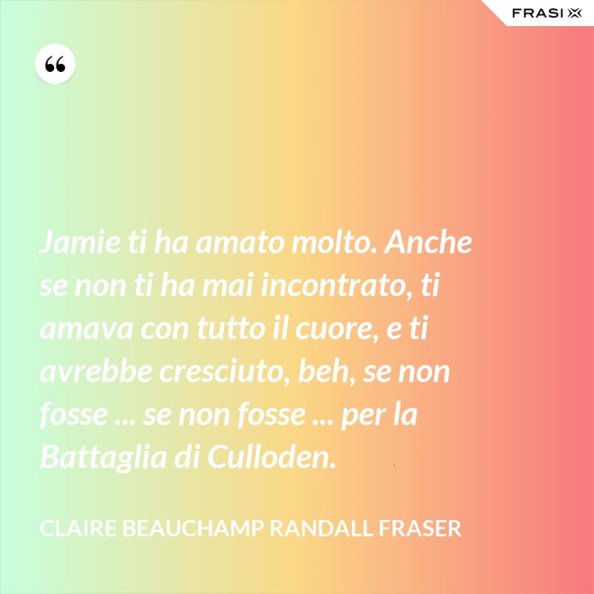 Jamie ti ha amato molto. Anche se non ti ha mai incontrato, ti amava con tutto il cuore, e ti avrebbe cresciuto, beh, se non fosse ... se non fosse ... per la Battaglia di Culloden. - Claire Beauchamp Randall Fraser