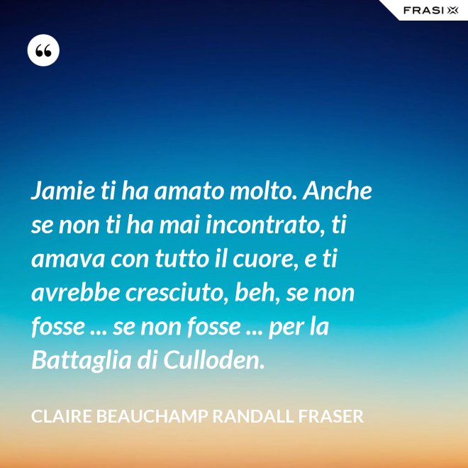 Jamie ti ha amato molto. Anche se non ti ha mai incontrato, ti amava con tutto il cuore, e ti avrebbe cresciuto, beh, se non fosse ... se non fosse ... per la Battaglia di Culloden. - Claire Beauchamp Randall Fraser