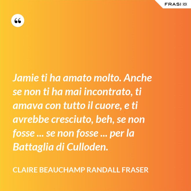 Jamie ti ha amato molto. Anche se non ti ha mai incontrato, ti amava con tutto il cuore, e ti avrebbe cresciuto, beh, se non fosse ... se non fosse ... per la Battaglia di Culloden. - Claire Beauchamp Randall Fraser