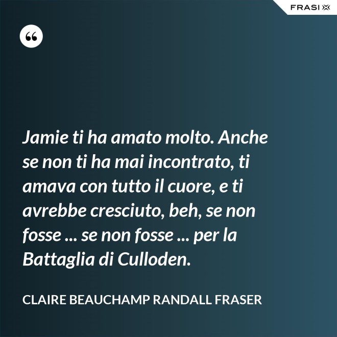 Jamie ti ha amato molto. Anche se non ti ha mai incontrato, ti amava con tutto il cuore, e ti avrebbe cresciuto, beh, se non fosse ... se non fosse ... per la Battaglia di Culloden. - Claire Beauchamp Randall Fraser