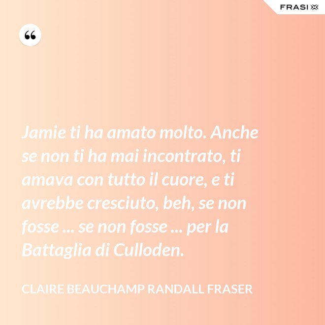 Jamie ti ha amato molto. Anche se non ti ha mai incontrato, ti amava con tutto il cuore, e ti avrebbe cresciuto, beh, se non fosse ... se non fosse ... per la Battaglia di Culloden. - Claire Beauchamp Randall Fraser