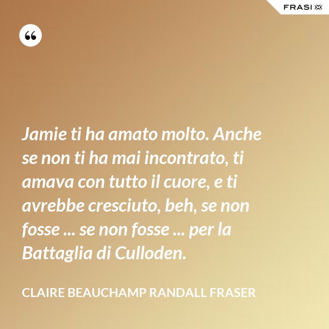 Jamie ti ha amato molto. Anche se non ti ha mai incontrato, ti amava con tutto il cuore, e ti avrebbe cresciuto, beh, se non fosse ... se non fosse ... per la Battaglia di Culloden. - Claire Beauchamp Randall Fraser