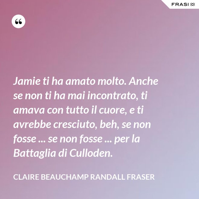 Jamie ti ha amato molto. Anche se non ti ha mai incontrato, ti amava con tutto il cuore, e ti avrebbe cresciuto, beh, se non fosse ... se non fosse ... per la Battaglia di Culloden. - Claire Beauchamp Randall Fraser