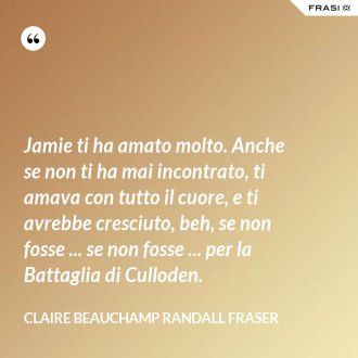 Jamie ti ha amato molto. Anche se non ti ha mai incontrato, ti amava con tutto il cuore, e ti avrebbe cresciuto, beh, se non fosse ... se non fosse ... per la Battaglia di Culloden. - Claire Beauchamp Randall Fraser