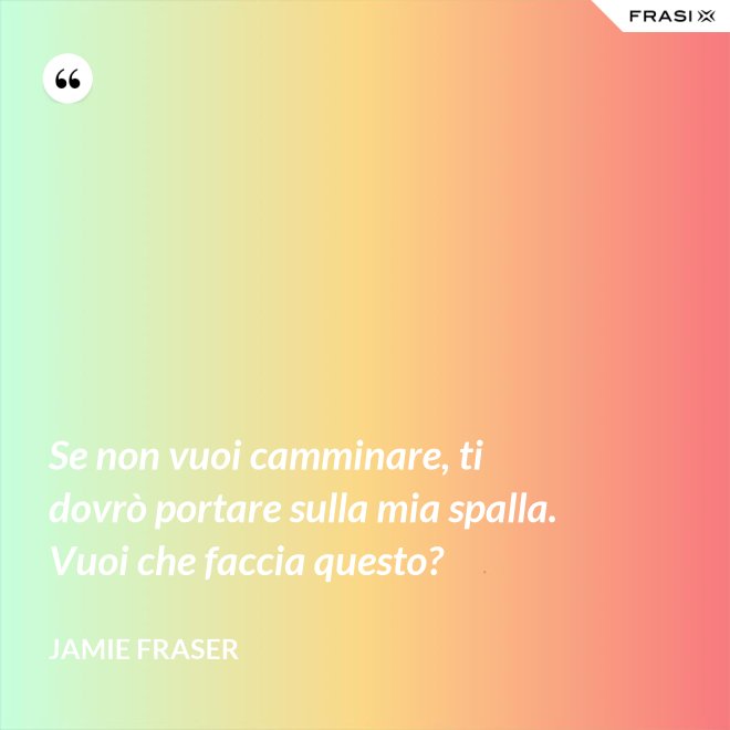 Se non vuoi camminare, ti dovrò portare sulla mia spalla. Vuoi che faccia questo? - Jamie Fraser
