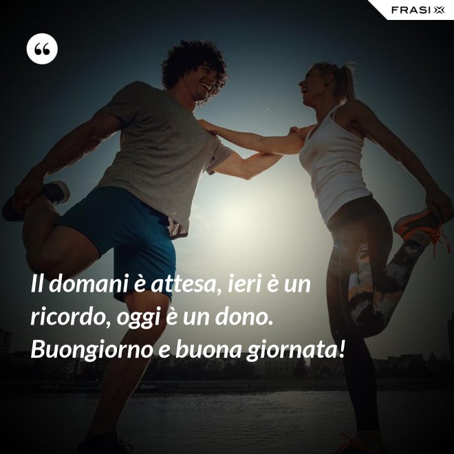 Il domani è attesa, ieri è un ricordo, oggi è un dono. Buongiorno e buona giornata! - Anonimo
