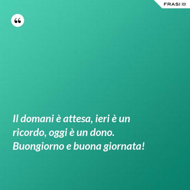 Il domani è attesa, ieri è un ricordo, oggi è un dono. Buongiorno e buona giornata! - Anonimo