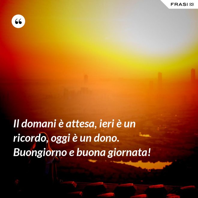 Il domani è attesa, ieri è un ricordo, oggi è un dono. Buongiorno e buona giornata! - Anonimo