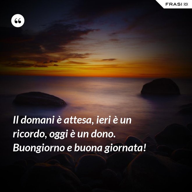 Il domani è attesa, ieri è un ricordo, oggi è un dono. Buongiorno e buona giornata! - Anonimo