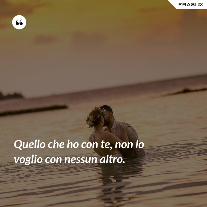 Quello che ho con te, non lo voglio con nessun altro. - Anonimo