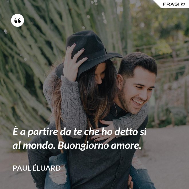 È a partire da te che ho detto sì al mondo. Buongiorno amore. - Paul Éluard