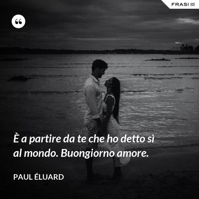 È a partire da te che ho detto sì al mondo. Buongiorno amore. - Paul Éluard