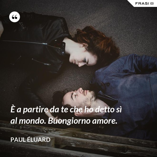 È a partire da te che ho detto sì al mondo. Buongiorno amore. - Paul Éluard