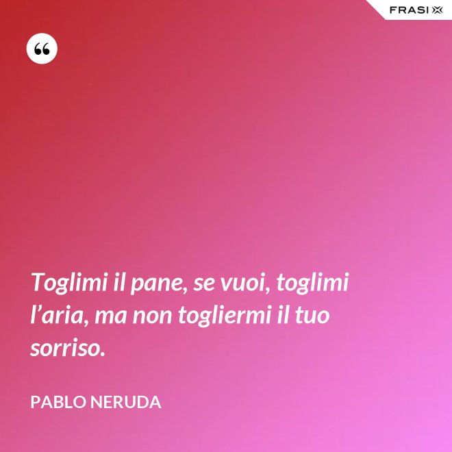Toglimi il pane, se vuoi, toglimi l’aria, ma non togliermi il tuo sorriso. - Pablo Neruda