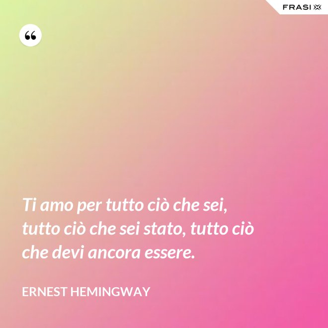 Ti amo per tutto ciò che sei, tutto ciò che sei stato, tutto ciò che devi ancora essere. - Ernest Hemingway