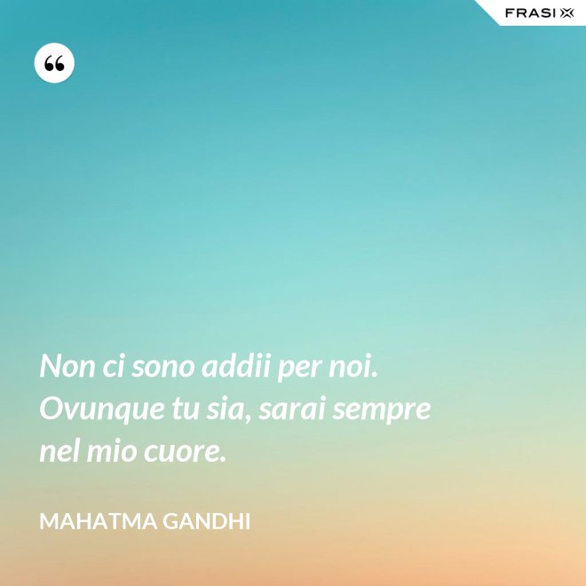 Non ci sono addii per noi. Ovunque tu sia, sarai sempre nel mio cuore. - Mahatma Gandhi