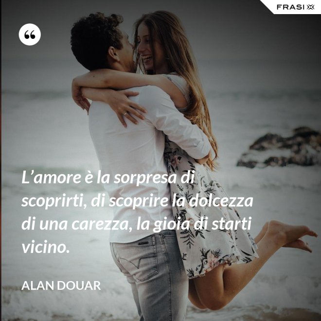 L’amore è la sorpresa di scoprirti, di scoprire la dolcezza di una carezza, la gioia di starti vicino. - Alan Douar