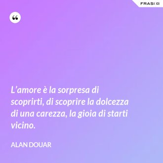 L’amore è la sorpresa di scoprirti, di scoprire la dolcezza di una carezza, la gioia di starti vicino. - Alan Douar