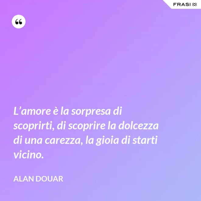 L’amore è la sorpresa di scoprirti, di scoprire la dolcezza di una carezza, la gioia di starti vicino. - Alan Douar
