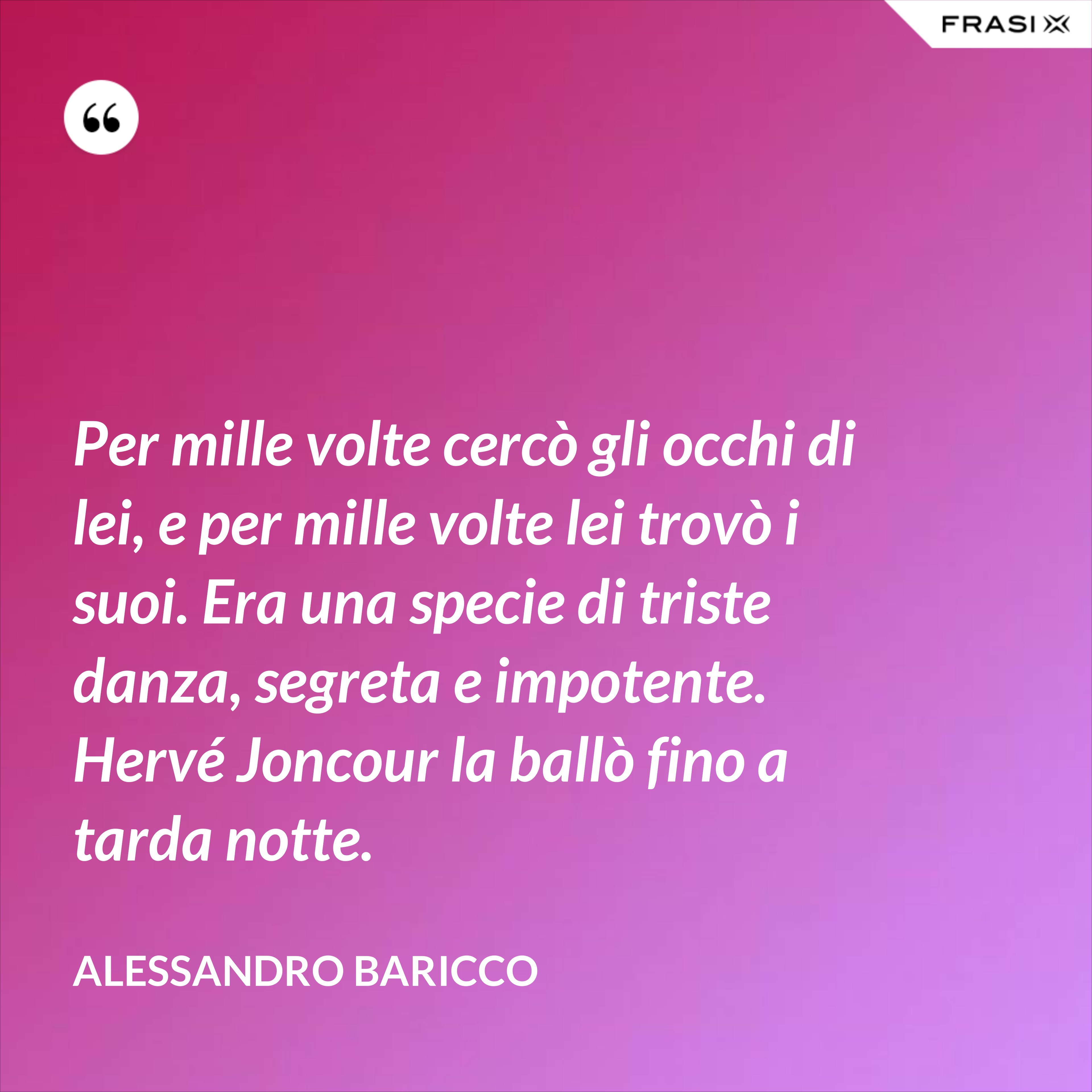 Per mille volte cercò gli occhi di lei, e per mille volte lei trovò i suoi. Era una specie di triste danza, segreta e impotente. Hervé Joncour la ballò fino a tarda notte. - Alessandro Baricco
