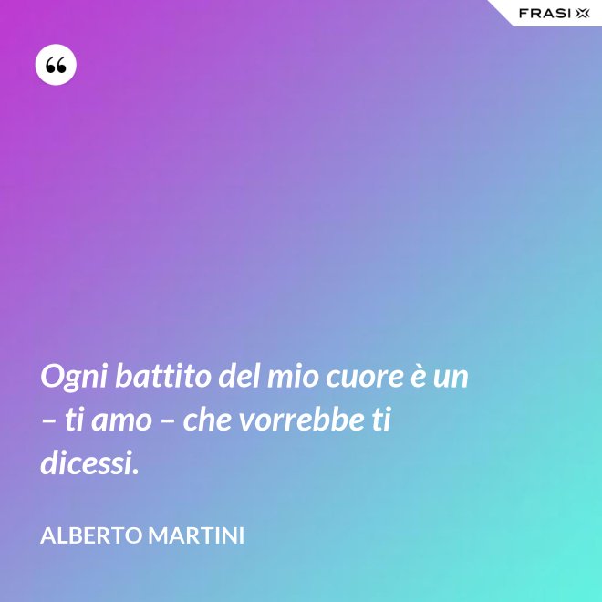 Ogni battito del mio cuore è un – ti amo – che vorrebbe ti dicessi. - Alberto Martini