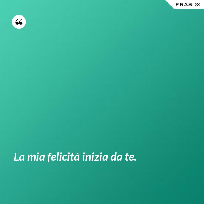 La mia felicità inizia da te. - Anonimo