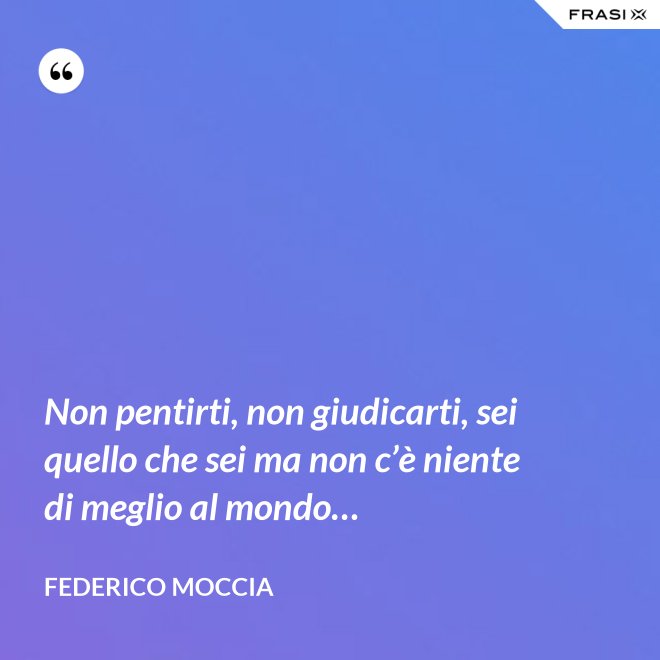 Non pentirti, non giudicarti, sei quello che sei ma non c’è niente di meglio al mondo… - Federico Moccia