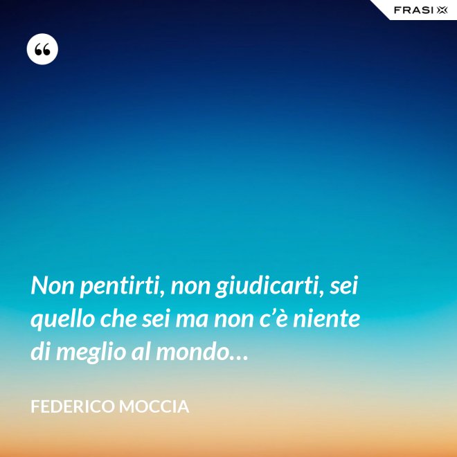 Non pentirti, non giudicarti, sei quello che sei ma non c’è niente di meglio al mondo… - Federico Moccia