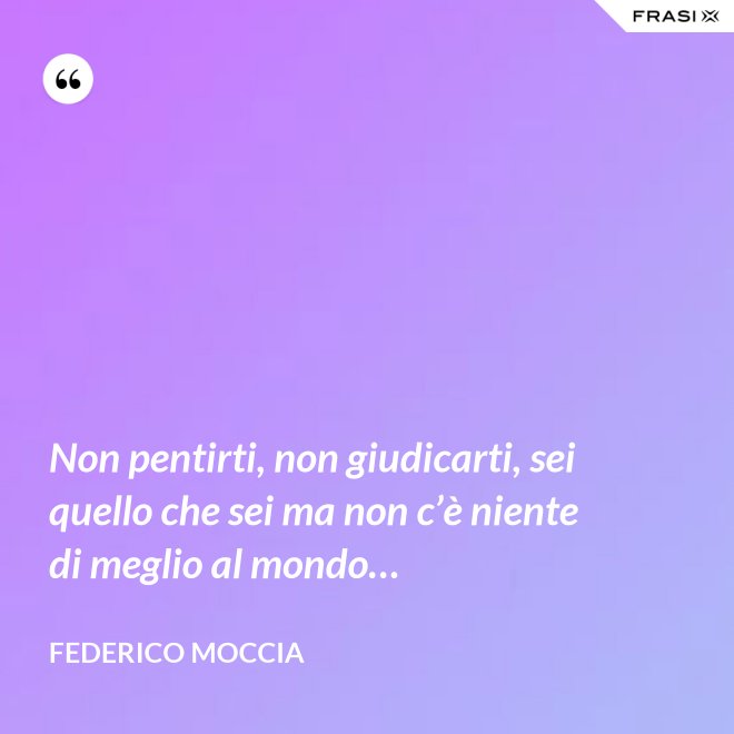 Non pentirti, non giudicarti, sei quello che sei ma non c’è niente di meglio al mondo… - Federico Moccia
