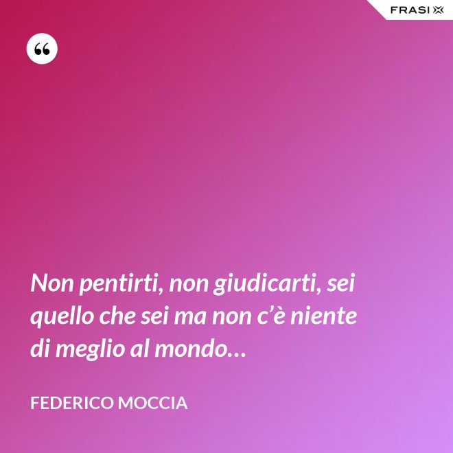 Non pentirti, non giudicarti, sei quello che sei ma non c’è niente di meglio al mondo… - Federico Moccia