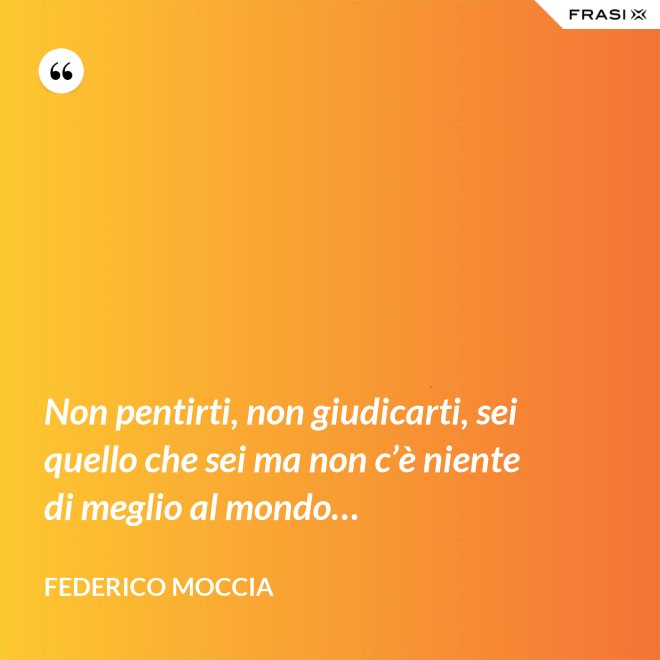 Non pentirti, non giudicarti, sei quello che sei ma non c’è niente di meglio al mondo… - Federico Moccia