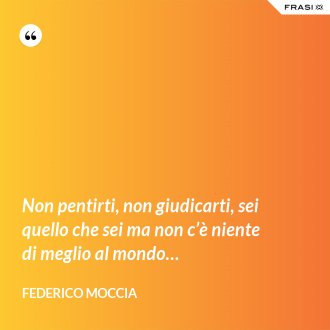 Non pentirti, non giudicarti, sei quello che sei ma non c’è niente di meglio al mondo… - Federico Moccia
