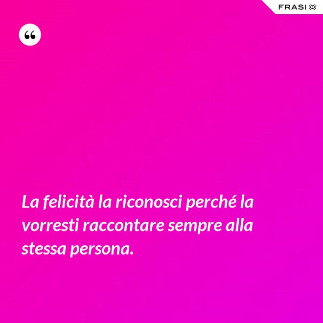 La felicità la riconosci perché la vorresti raccontare sempre alla stessa persona. - Anonimo