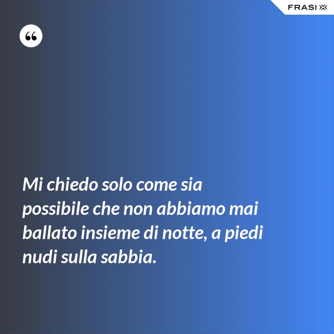 Mi chiedo solo come sia possibile che non abbiamo mai ballato insieme di notte, a piedi nudi sulla sabbia. - Anonimo