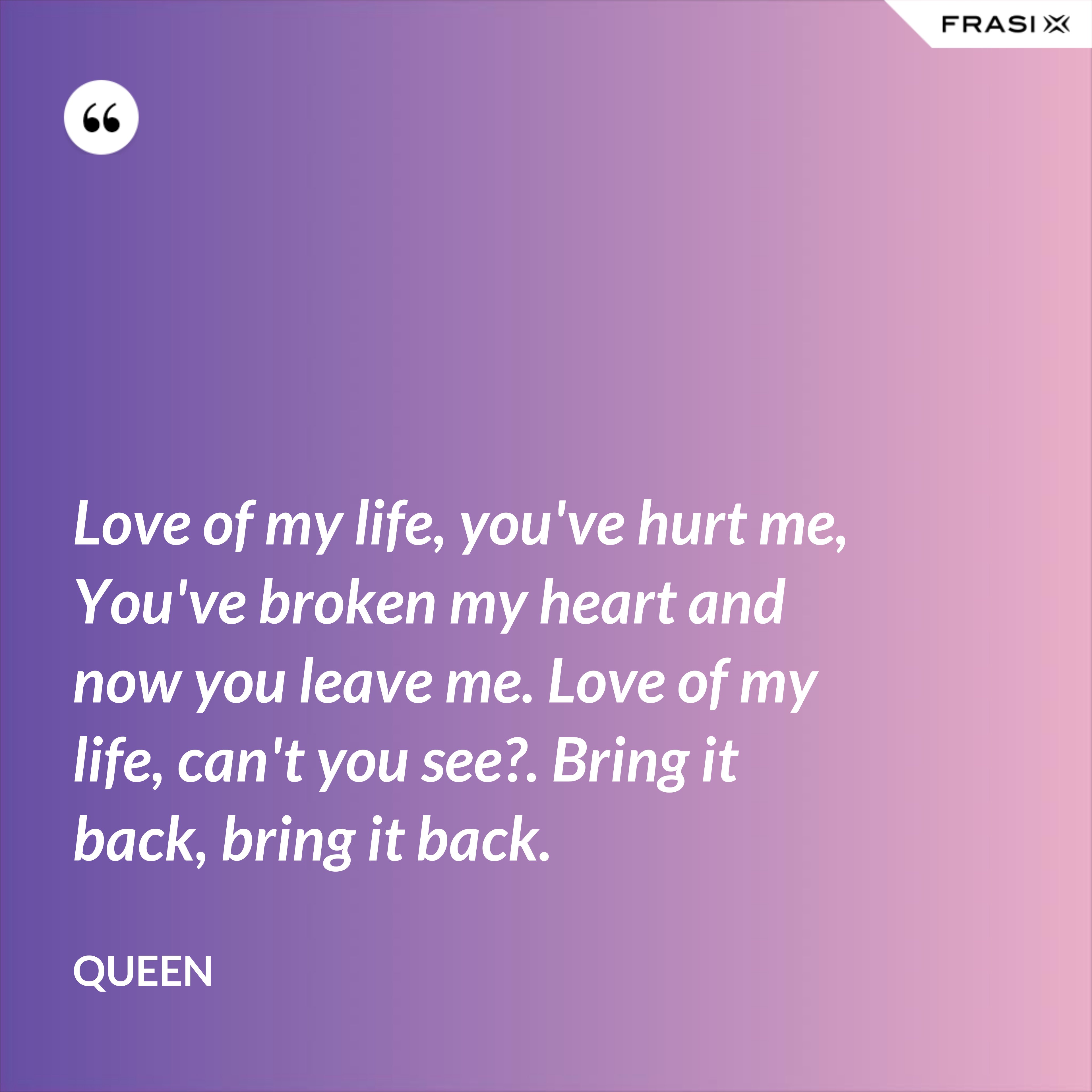 Love of my life, you've hurt me, You've broken my heart and now you leave me. Love of my life, can't you see?. Bring it back, bring it back. - Queen