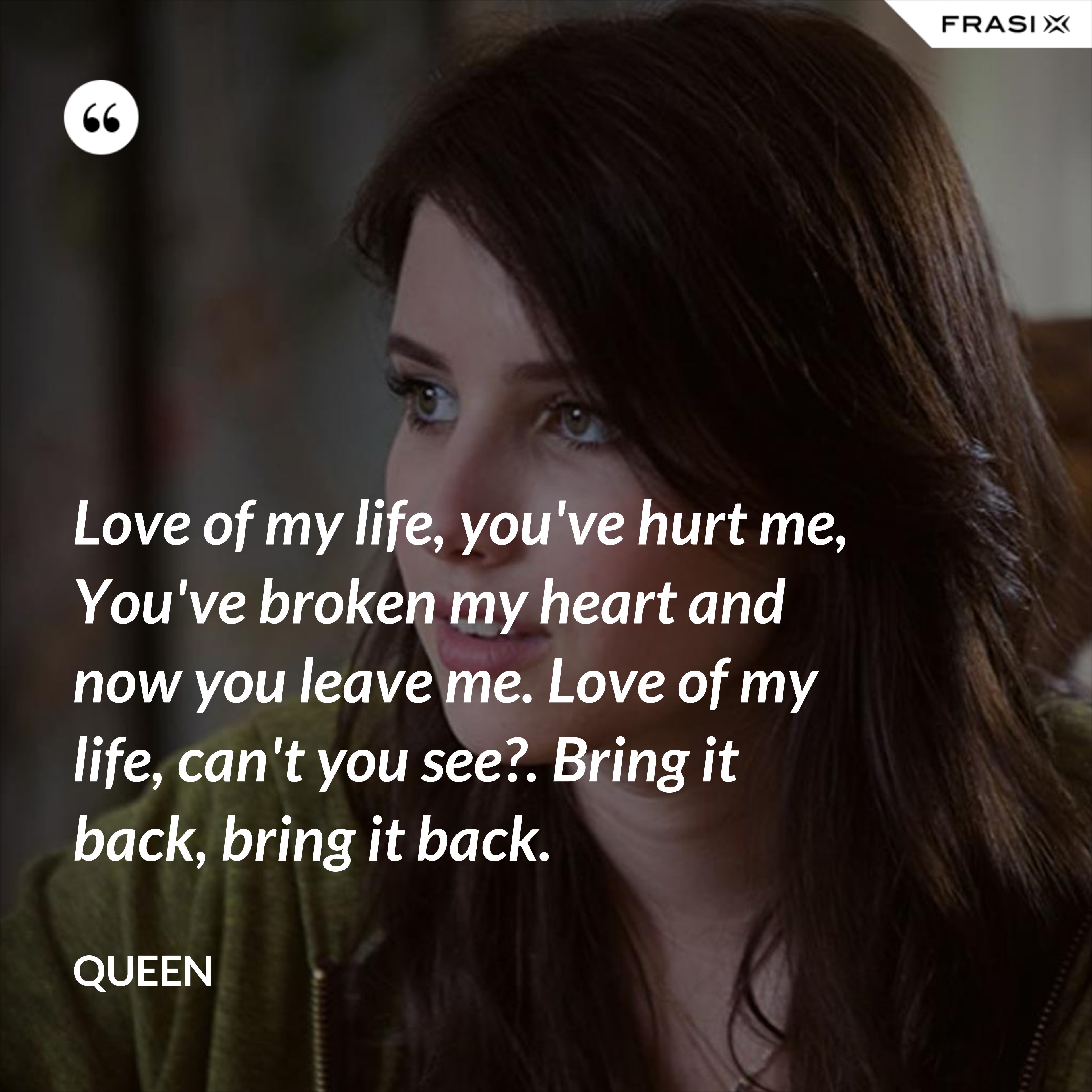 Love of my life, you've hurt me, You've broken my heart and now you leave me. Love of my life, can't you see?. Bring it back, bring it back. - Queen