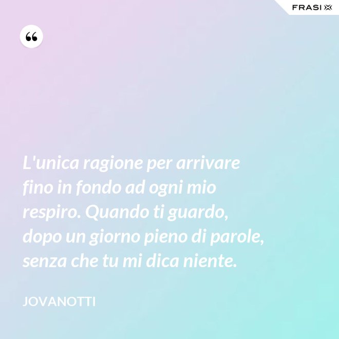 L'unica ragione per arrivare fino in fondo ad ogni mio respiro. Quando ti guardo, dopo un giorno pieno di parole, senza che tu mi dica niente. - Jovanotti