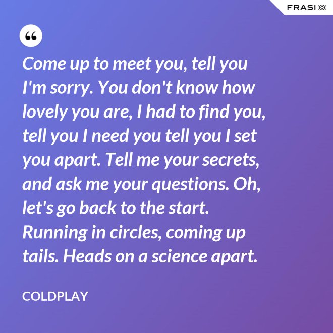 Come up to meet you, tell you I'm sorry. You don't know how lovely you are, I had to find you, tell you I need you tell you I set you apart. Tell me your secrets, and ask me your questions. Oh, let's go back to the start. Running in circles, coming up tails. Heads on a science apart. - Coldplay