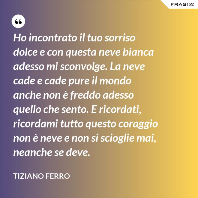 Ho incontrato il tuo sorriso dolce e con questa neve bianca adesso mi sconvolge. La neve cade e cade pure il mondo anche non è freddo adesso quello che sento. E ricordati, ricordami tutto questo coraggio non è neve e non si scioglie mai, neanche se deve. - Tiziano Ferro
