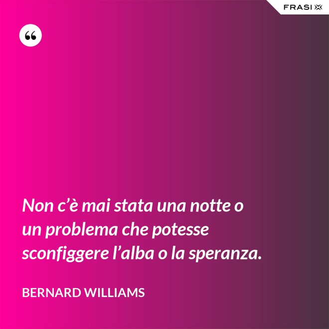Non c’è mai stata una notte o un problema che potesse sconfiggere l’alba o la speranza. - Bernard Williams