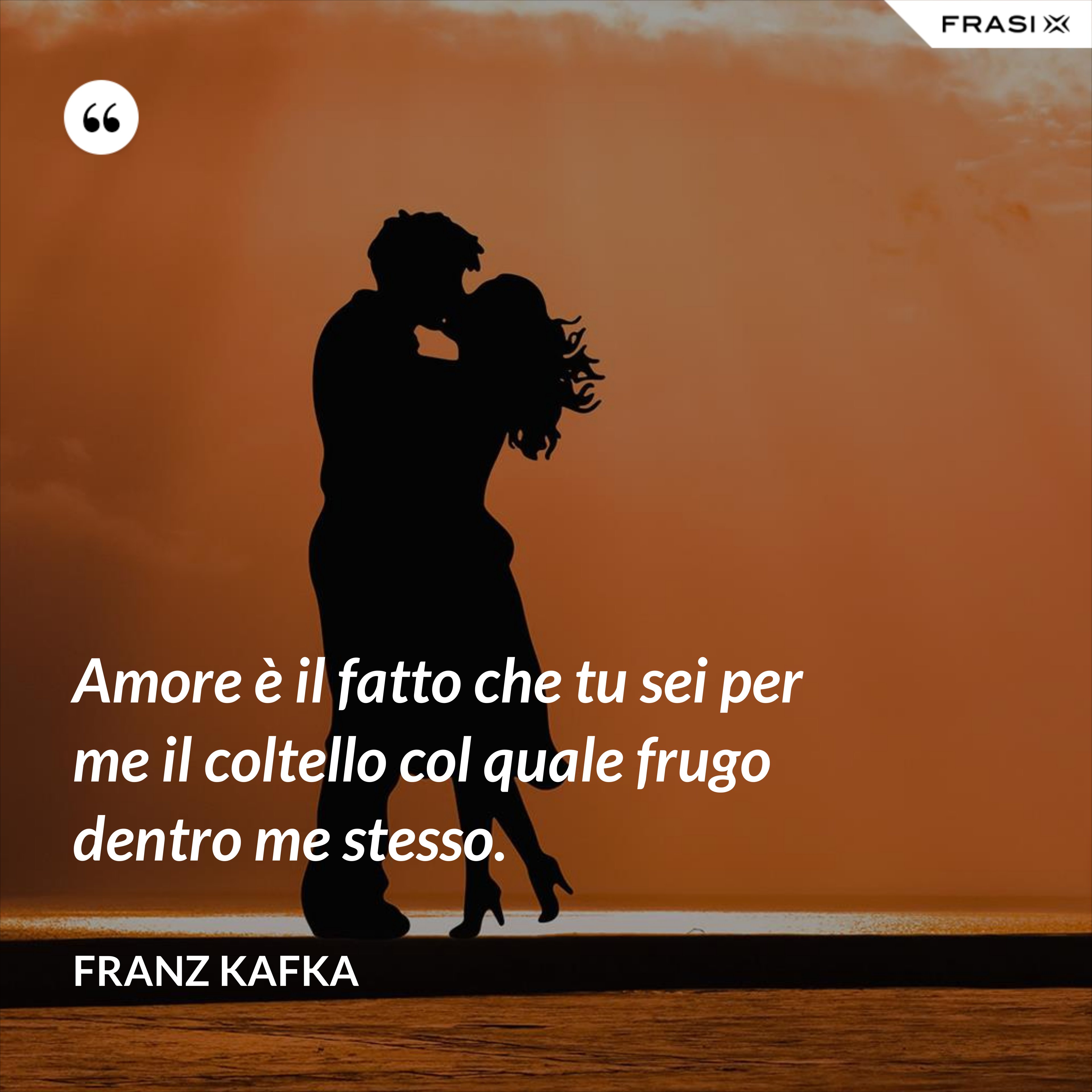 Amore è il fatto che tu sei per me il coltello col quale frugo dentro me stesso. - Franz Kafka