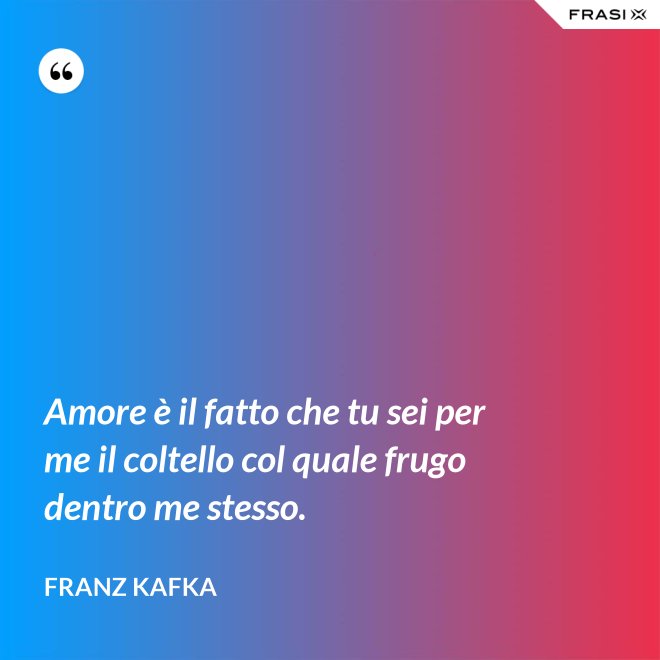 Amore è il fatto che tu sei per me il coltello col quale frugo dentro me stesso. - Franz Kafka