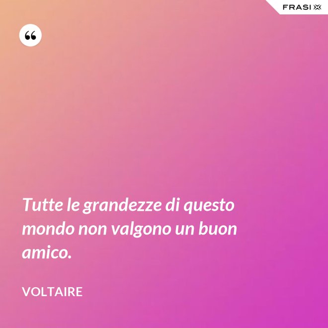 Tutte le grandezze di questo mondo non valgono un buon amico. - Voltaire