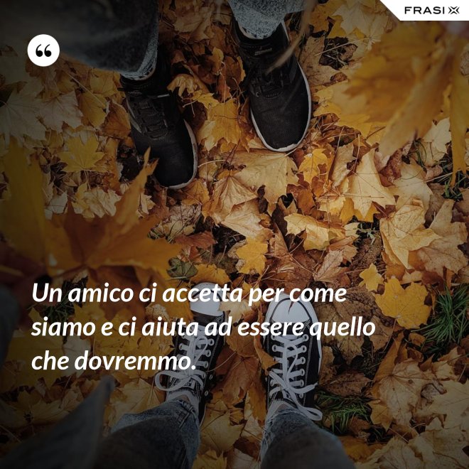 Un amico ci accetta per come siamo e ci aiuta ad essere quello che dovremmo. - Anonimo