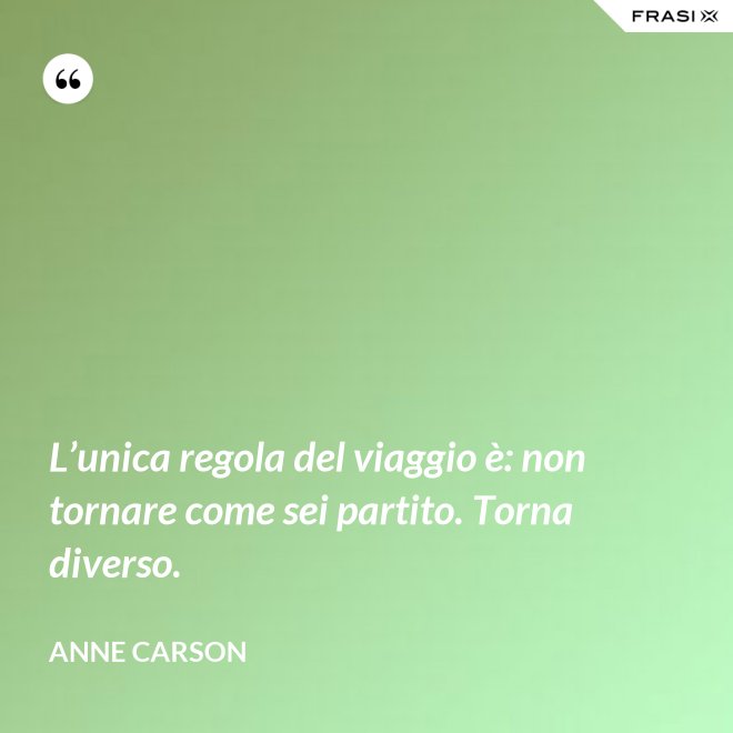 L’unica regola del viaggio è: non tornare come sei partito. Torna diverso. - Anne Carson