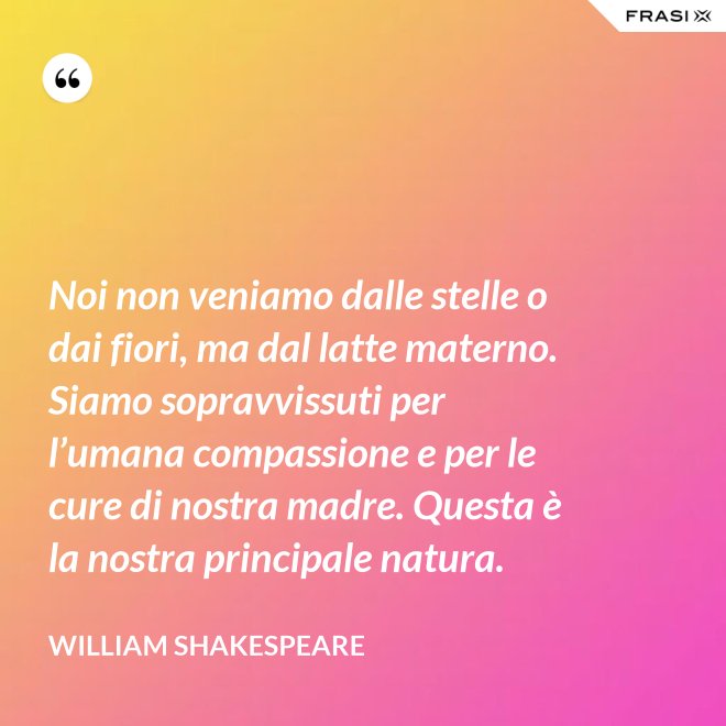 Noi non veniamo dalle stelle o dai fiori, ma dal latte materno. Siamo sopravvissuti per l’umana compassione e per le cure di nostra madre. Questa è la nostra principale natura. - William Shakespeare