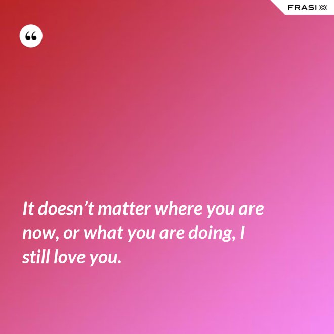 It doesn’t matter where you are now, or what you are doing, I still love you. - Anonimo