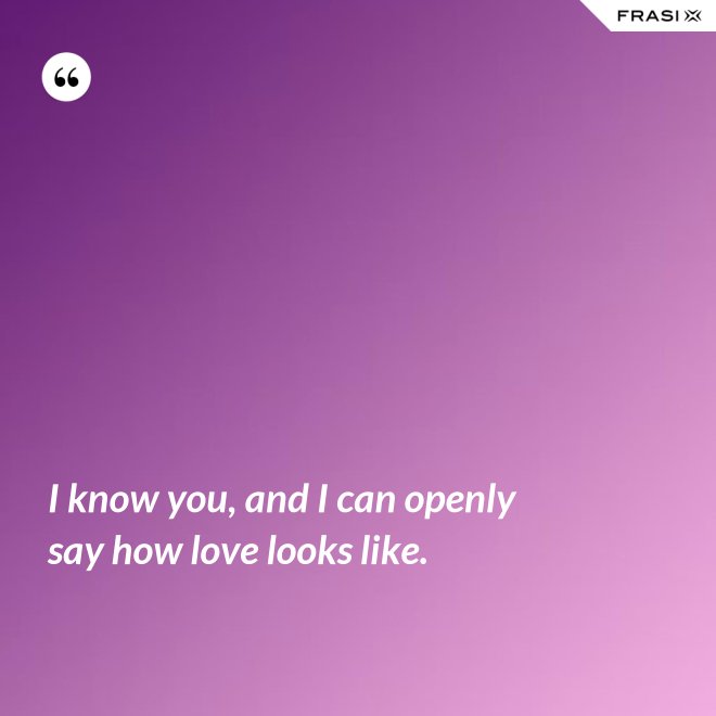 I know you, and I can openly say how love looks like. - Anonimo