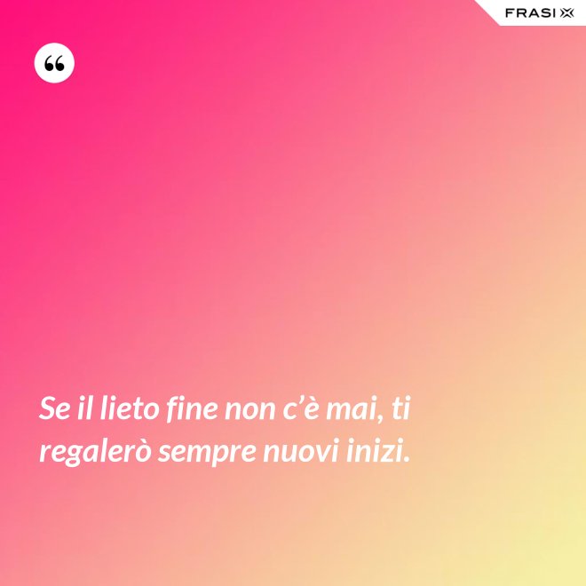 Se il lieto fine non c’è mai, ti regalerò sempre nuovi inizi. - Anonimo