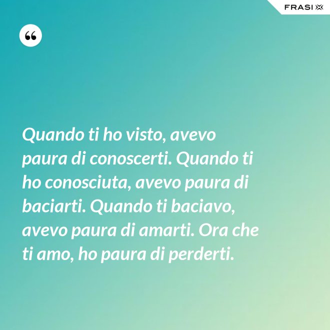 Quando ti ho visto, avevo paura di conoscerti. Quando ti ho conosciuta, avevo paura di baciarti. Quando ti baciavo, avevo paura di amarti. Ora che ti amo, ho paura di perderti. - Anonimo